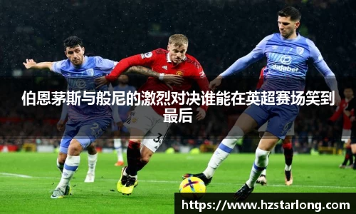 伯恩茅斯与般尼的激烈对决谁能在英超赛场笑到最后